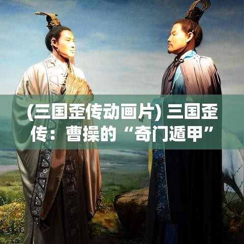 (三国歪传动画片) 三国歪传：曹操的“奇门遁甲”与刘备的“草船借箭”——战术与策略的巧妙运用